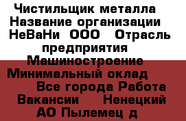 Чистильщик металла › Название организации ­ НеВаНи, ООО › Отрасль предприятия ­ Машиностроение › Минимальный оклад ­ 50 000 - Все города Работа » Вакансии   . Ненецкий АО,Пылемец д.